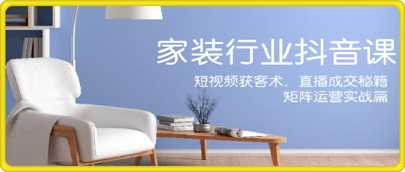 家装抖音课：短视频获客术，直播成交秘籍，矩阵运营实战篇